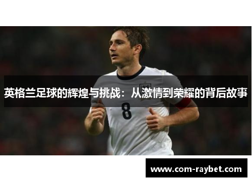 英格兰足球的辉煌与挑战:从激情到荣耀的背后故事 英格兰足球的辉煌与挑战:从激情到荣耀的背后故事