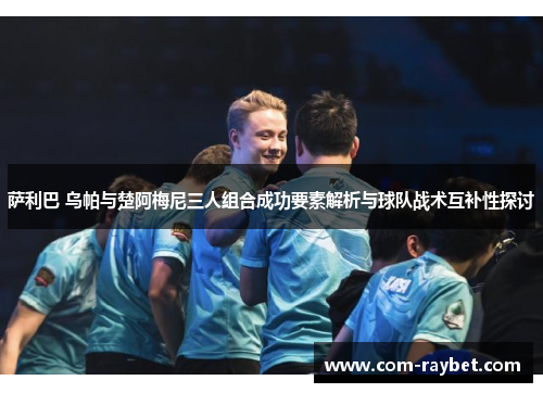 萨利巴 乌帕与楚阿梅尼三人组合成功要素解析与球队战术互补性探讨 萨利巴 乌帕与楚阿梅尼三人组合成功要素解析与球队战术互补性探讨
