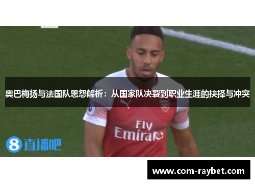 奥巴梅扬与法国队恩怨解析:从国家队决裂到职业生涯的抉择与冲突 奥巴梅扬与法国队恩怨解析:从国家队决裂到职业生涯的抉择与冲突