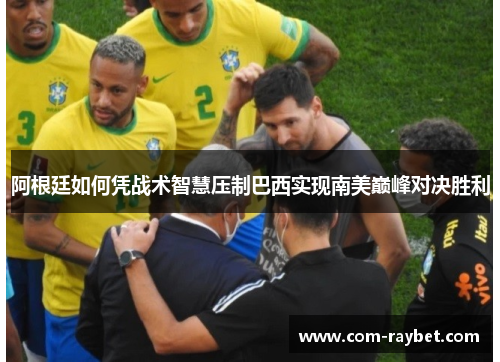 阿根廷如何凭战术智慧压制巴西实现南美巅峰对决胜利 阿根廷如何凭战术智慧压制巴西实现南美巅峰对决胜利
