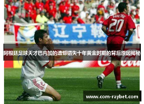 阿根廷足球天才巴内加的遗憾错失十年黄金时期的背后原因揭秘 阿根廷足球天才巴内加的遗憾错失十年黄金时期的背后原因揭秘