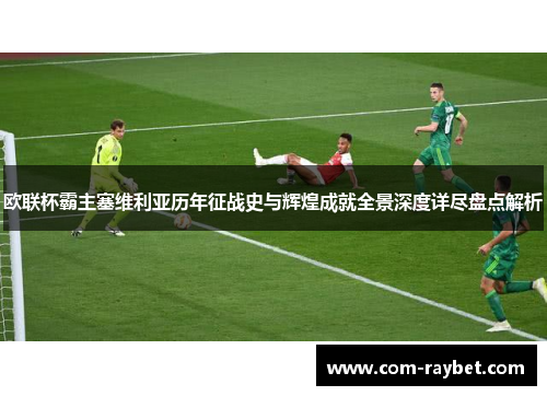 欧联杯霸主塞维利亚历年征战史与辉煌成就全景深度详尽盘点解析 欧联杯霸主塞维利亚历年征战史与辉煌成就全景深度详尽盘点解析