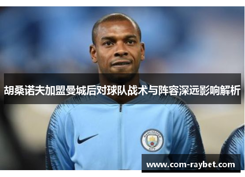 胡桑诺夫加盟曼城后对球队战术与阵容深远影响解析