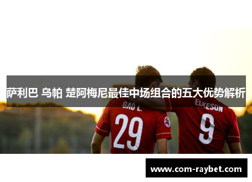 萨利巴 乌帕 楚阿梅尼最佳中场组合的五大优势解析