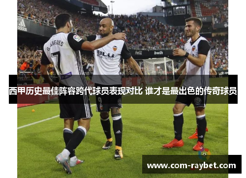 西甲历史最佳阵容跨代球员表现对比 谁才是最出色的传奇球员 西甲历史最佳阵容跨代球员表现对比 谁才是最出色的传奇球员