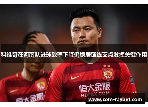 科维奇在河南队进球效率下降仍稳居锋线支点发挥关键作用
